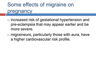 Some effects of migraine on
pregnancy
 increased risk of gestational hypertension and
pre-eclampsia that may appear earlier and be
more severe.
 migraineurs, particularly those with aura, have
a higher cardiovascular risk profile.
 