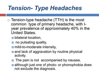 Tension- Type Headaches
 Tension-type headache (TTH) is the most
common type of primary headache, with I-
year prevalence of approximately 40% in the
United States.
 bilateral location,
 no pulsating quality,
 mild-to-moderate intensity,
 and lack of aggravation by routine physical
activity.
 The pain is not accompanied by nausea,
 although just one of photo- or phonophobia does
not exclude the diagnosis.
 