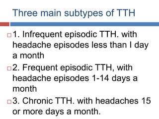Three main subtypes of TTH
 1. Infrequent episodic TTH. with
headache episodes less than I day
a month
 2. Frequent episodic TTH, with
headache episodes 1-14 days a
month
 3. Chronic TTH. with headaches 15
or more days a month.
 