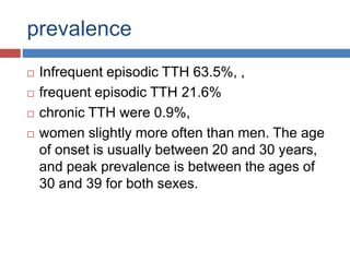 prevalence
 Infrequent episodic TTH 63.5%, ,
 frequent episodic TTH 21.6%
 chronic TTH were 0.9%,
 women slightly more often than men. The age
of onset is usually between 20 and 30 years,
and peak prevalence is between the ages of
30 and 39 for both sexes.
 