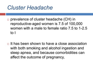 Cluster Headache
 prevalence of cluster headache (CH) in
reproductive-aged women is 7.5 of 100,000
women with a male to female ratio 7.5 to 1-2.5
to I
 It has been shown to have a close association
with both smoking and alcohol ingestion and
sleep apnea, and because comorbidities can
affect the outcome of pregnancy,
 