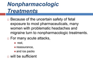 Nonpharmacologic
Treatments
 Because of the uncertain safety of fetal
exposure to most pharmaceuticals, many
women with problematic headaches and
migraine turn to nonpharmacologic treatments.
 For many acute attacks,
 rest,
 reassurance,
 and ice packs
 will be sufficient
 