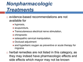 Nonpharmacologic
Treatments
 evidence-based recommendations are not
available for
 hypnosis,
 acupuncture,
 Transcutaneous electrical nerve stimulation,
 chiropractic
 osteopathic cervical manipulation,
 Occlusal adjustment
 and hyperbaric oxygen as preventive or acute therapy for
migraine
 herbal remedies are not listed in this category, as
they may indeed have pharmacologic effects and
side effects which mayor may not be known
 