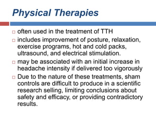 Physical Therapies
 often used in the treatment of TTH
 includes improvement of posture, relaxation,
exercise programs, hot and cold packs,
ultrasound, and electrical stimulation.
 may be associated with an initial increase in
headache intensity if delivered too vigorously
 Due to the nature of these treatments, sham
controls are difficult to produce in a scientific
research selling, limiting conclusions about
safety and efficacy, or providing contradictory
results.
 
