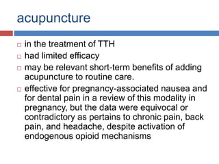 acupuncture
 in the treatment of TTH
 had limited efficacy
 may be relevant short-term benefits of adding
acupuncture to routine care.
 effective for pregnancy-associated nausea and
for dental pain in a review of this modality in
pregnancy, but the data were equivocal or
contradictory as pertains to chronic pain, back
pain, and headache, despite activation of
endogenous opioid mechanisms
 