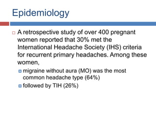 Epidemiology
 A retrospective study of over 400 pregnant
women reported that 30% met the
International Headache Society (IHS) criteria
for recurrent primary headaches. Among these
women,
 migraine without aura (MO) was the most
common headache type (64%)
 followed by TIH (26%)
 
