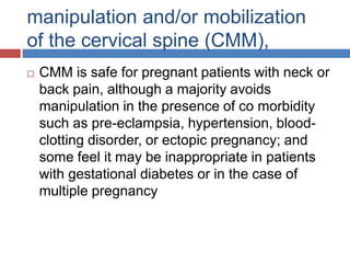 manipulation and/or mobilization
of the cervical spine (CMM),
 CMM is safe for pregnant patients with neck or
back pain, although a majority avoids
manipulation in the presence of co morbidity
such as pre-eclampsia, hypertension, blood-
clotting disorder, or ectopic pregnancy; and
some feel it may be inappropriate in patients
with gestational diabetes or in the case of
multiple pregnancy
 