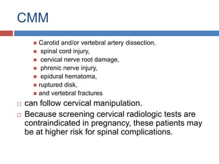 CMM
 Carotid and/or vertebral artery dissection,
 spinal cord injury,
 cervical nerve root damage,
 phrenic nerve injury,
 epidural hematoma,
 ruptured disk,
 and vertebral fractures
 can follow cervical manipulation.
 Because screening cervical radiologic tests are
contraindicated in pregnancy, these patients may
be at higher risk for spinal complications.
 