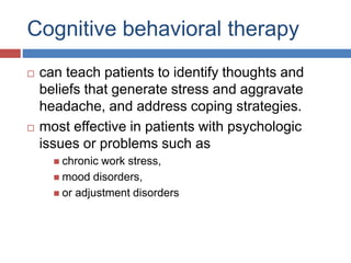 Cognitive behavioral therapy
 can teach patients to identify thoughts and
beliefs that generate stress and aggravate
headache, and address coping strategies.
 most effective in patients with psychologic
issues or problems such as
 chronic work stress,
 mood disorders,
 or adjustment disorders
 