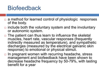 Biofeedback
 a method for learned control of physiologic responses
of the body.
 include both the voluntary system and the involuntary
or autonomic system.
 The patient can thus learn to influence the skeletal
muscles, heart rate, vascular responses (frequently
indirectly measured as temperature), and sympathetic
discharges (measured by the electrical galvanic skin
response) to emotional or physical stimuli.
 In pregnant women with recurring headache, stress
management and biofeedback have been shown to
decrease headache frequency by 50-79%, with lasting
benefit for a year
 