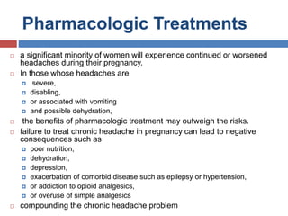 Pharmacologic Treatments
 a significant minority of women will experience continued or worsened
headaches during their pregnancy.
 In those whose headaches are
 severe,
 disabling,
 or associated with vomiting
 and possible dehydration,
 the benefits of pharmacologic treatment may outweigh the risks.
 failure to treat chronic headache in pregnancy can lead to negative
consequences such as
 poor nutrition,
 dehydration,
 depression,
 exacerbation of comorbid disease such as epilepsy or hypertension,
 or addiction to opioid analgesics,
 or overuse of simple analgesics
 compounding the chronic headache problem
 