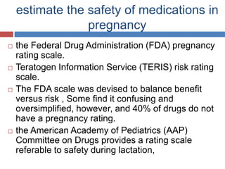 estimate the safety of medications in
pregnancy
 the Federal Drug Administration (FDA) pregnancy
rating scale.
 Teratogen Information Service (TERIS) risk rating
scale.
 The FDA scale was devised to balance benefit
versus risk , Some find it confusing and
oversimplified, however, and 40% of drugs do not
have a pregnancy rating.
 the American Academy of Pediatrics (AAP)
Committee on Drugs provides a rating scale
referable to safety during lactation,
 