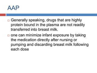 AAP
 Generally speaking, drugs that are highly
protein bound in the plasma are not readily
transferred into breast milk.
 one can minimize infant exposure by taking
the medication directly after nursing or
pumping and discarding breast milk following
each dose
 