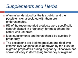 Supplements and Herbs
 often misunderstood by the lay public, and the
possible risks associated with them are
underestimated.
 5% of the recommended products were specifically
contraindicated in pregnancy; for most others the
safety was unknown.
 Most supplements and herbs should be avoided in
pregnancy.
 The exceptions are oral magnesium and riboflavin
(vitamin B2). Magnesium is approved by the FDA for
migraine prophylaxis during pregnancy. Riboflavin has
shown efficacy in decreasing frequency of migraine
 
