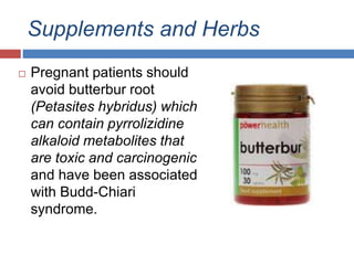 Supplements and Herbs
 Pregnant patients should
avoid butterbur root
(Petasites hybridus) which
can contain pyrrolizidine
alkaloid metabolites that
are toxic and carcinogenic
and have been associated
with Budd-Chiari
syndrome.
 