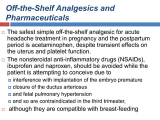 Off-the-Shelf Analgesics and
Pharmaceuticals
 The safest simple off-the-shelf analgesic for acute
headache treatment in pregnancy and the postpartum
period is acetaminophen, despite transient effects on
the uterus and platelet function.
 The nonsteroidal anti-inflammatory drugs (NSAIDs),
ibuprofen and naproxen, should be avoided while the
patient is attempting to conceive due to
 interference with implantation of the embryo premature
 closure of the ductus arteriosus
 and fetal pulmonary hypertension
 and so are contraindicated in the third trimester,
 although they are compatible with breast-feeding
 