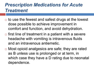 Prescription Medications for Acute
Treatment
 to use the fewest and safest drugs at the lowest
dose possible to achieve improvement in
comfort and function, and avoid dehydration.
 first line of treatment in a patient with a severe
headache with vomiting is intravenous fluids
and an intravenous antiemetic.
 Most opioid analgesics are safe; they are rated
as B unless use is prolonged or at term, in
which case they have a D rating due to neonatal
dependence.
 