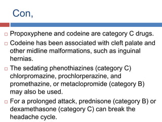 Con,
 Propoxyphene and codeine are category C drugs.
 Codeine has been associated with cleft palate and
other midline malformations, such as inguinal
hernias.
 The sedating phenothiazines (category C)
chlorpromazine, prochlorperazine, and
promethazine, or metaclopromide (category B)
may also be used.
 For a prolonged attack, prednisone (category B) or
dexamethasone (category C) can break the
headache cycle.
 