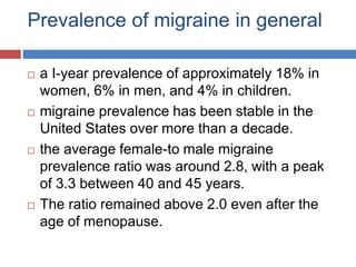 Prevalence of migraine in general
 a I-year prevalence of approximately 18% in
women, 6% in men, and 4% in children.
 migraine prevalence has been stable in the
United States over more than a decade.
 the average female-to male migraine
prevalence ratio was around 2.8, with a peak
of 3.3 between 40 and 45 years.
 The ratio remained above 2.0 even after the
age of menopause.
 