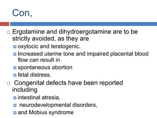 Con,
 Ergotamine and dihydroergotamine are to be
strictly avoided, as they are
 oxytocic and teratogenic.
 Increased uterine tone and impaired placental blood
flow can result in
 spontaneous abortion
 fetal distress.
 Congenital defects have been reported
including
 intestinal atresia,
 neurodevelopmental disorders,
 and Mobius syndrome
 