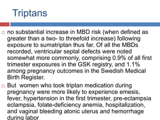 Triptans
 no substantial increase in MBD risk (when defined as
greater than a two- to threefold increase) following
exposure to sumatriptan thus far. Of all the MBDs
recorded, ventricular septal defects were noted
somewhat more commonly, comprising 0.9% of all first
trimester exposures in the GSK registry, and 1.1%
among pregnancy outcomes in the Swedish Medical
Birth Register.
 But women who took triptan medication during
pregnancy were more likely to experience emesis,
fever, hypertension in the first trimester, pre-eclampsia
eclampsia, folate-deficiency anemia, hospitalization,
and vaginal bleeding atonic uterus and hemorrhage
during labor
 