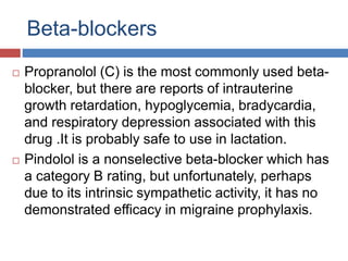 Beta-blockers
 Propranolol (C) is the most commonly used beta-
blocker, but there are reports of intrauterine
growth retardation, hypoglycemia, bradycardia,
and respiratory depression associated with this
drug .It is probably safe to use in lactation.
 Pindolol is a nonselective beta-blocker which has
a category B rating, but unfortunately, perhaps
due to its intrinsic sympathetic activity, it has no
demonstrated efficacy in migraine prophylaxis.
 