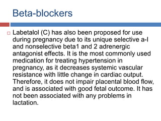 Beta-blockers
 Labetalol (C) has also been proposed for use
during pregnancy due to its unique selective a-I
and nonselective beta1 and 2 adrenergic
antagonist effects. It is the most commonly used
medication for treating hypertension in
pregnancy, as it decreases systemic vascular
resistance with little change in cardiac output.
Therefore, it does not impair placental blood flow,
and is associated with good fetal outcome. It has
not been associated with any problems in
lactation.
 