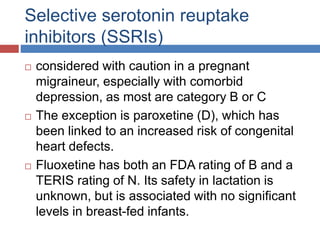 Selective serotonin reuptake
inhibitors (SSRIs)
 considered with caution in a pregnant
migraineur, especially with comorbid
depression, as most are category B or C
 The exception is paroxetine (D), which has
been linked to an increased risk of congenital
heart defects.
 Fluoxetine has both an FDA rating of B and a
TERIS rating of N. Its safety in lactation is
unknown, but is associated with no significant
levels in breast-fed infants.
 