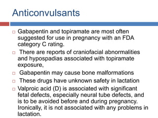 Anticonvulsants
 Gabapentin and topiramate are most often
suggested for use in pregnancy with an FDA
category C rating.
 There are reports of craniofacial abnormalities
and hypospadias associated with topiramate
exposure,
 Gabapentin may cause bone malformations
 These drugs have unknown safety in lactation
 Valproic acid (D) is associated with significant
fetal defects, especially neural tube defects, and
is to be avoided before and during pregnancy.
Ironically, it is not associated with any problems in
lactation.
 