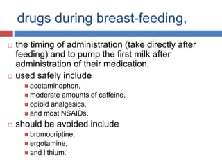 drugs during breast-feeding,
 the timing of administration (take directly after
feeding) and to pump the first milk after
administration of their medication.
 used safely include
 acetaminophen,
 moderate amounts of caffeine,
 opioid analgesics,
 and most NSAIDs.
 should be avoided include
 bromocriptine,
 ergotamine,
 and lithium.
 