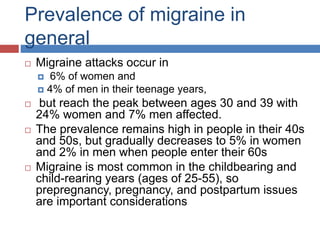 Prevalence of migraine in
general
 Migraine attacks occur in
 6% of women and
 4% of men in their teenage years,
 but reach the peak between ages 30 and 39 with
24% women and 7% men affected.
 The prevalence remains high in people in their 40s
and 50s, but gradually decreases to 5% in women
and 2% in men when people enter their 60s
 Migraine is most common in the childbearing and
child-rearing years (ages of 25-55), so
prepregnancy, pregnancy, and postpartum issues
are important considerations
 