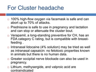 For Cluster headache
 100% high-flow oxygen via facemask is safe and can
abort up to 70% of attacks.
 Prednisone is safe to use in pregnancy and lactation
and can stop or attenuate the cluster bout.
 Verapamil, a long-standing preventive for CH, has an
FDA category C rating, but is compatible with breast-
feeding .
 Intranasal lidocaine (4% solution) may be tried as well
as intranasal capsaicin: no fetotoxic properties known
in animals but there is no human data.
 Greater occipital nerve blockade can also be used in
pregnancy.
 Lithium, methysergide, and valproic acid are
contraindicated
 