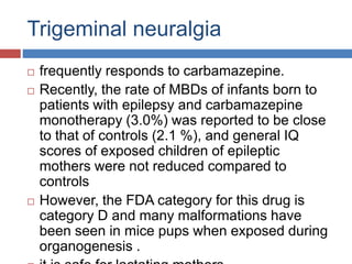 Trigeminal neuralgia
 frequently responds to carbamazepine.
 Recently, the rate of MBDs of infants born to
patients with epilepsy and carbamazepine
monotherapy (3.0%) was reported to be close
to that of controls (2.1 %), and general IQ
scores of exposed children of epileptic
mothers were not reduced compared to
controls
 However, the FDA category for this drug is
category D and many malformations have
been seen in mice pups when exposed during
organogenesis .
 