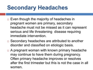 Secondary Headaches
 Even though the majority of headaches in
pregnant women are primary, secondary
headache must not be missed as it can represent
serious and life threatening disease requiring
immediate intervention.
 Secondary headaches are attributed to another
disorder and classified on etiologic basis.
 A pregnant woman with known primary headache
may continue to have them during pregnancy.
Often primary headache improves or resolves
after the first trimester but this is not the case in all
women.
 