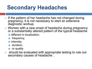 Secondary Headaches
 If the pattern of her headache has not changed during
pregnancy, it is not necessary to start an extensive
diagnostic workup.
 Women with a new onset of headache during pregnancy
or a substantially altered pattern of the typical headache
 different in localization,
 frequency,
 intensity,
 duration,
 or quality
 should be evaluated with appropriate testing to rule out
secondary causes of headache .
 