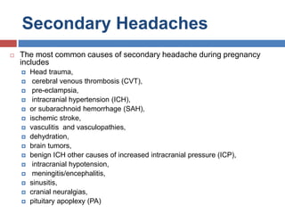 Secondary Headaches
 The most common causes of secondary headache during pregnancy
includes
 Head trauma,
 cerebral venous thrombosis (CVT),
 pre-eclampsia,
 intracranial hypertension (ICH),
 or subarachnoid hemorrhage (SAH),
 ischemic stroke,
 vasculitis and vasculopathies,
 dehydration,
 brain tumors,
 benign ICH other causes of increased intracranial pressure (ICP),
 intracranial hypotension,
 meningitis/encephalitis,
 sinusitis,
 cranial neuralgias,
 pituitary apoplexy (PA)
 