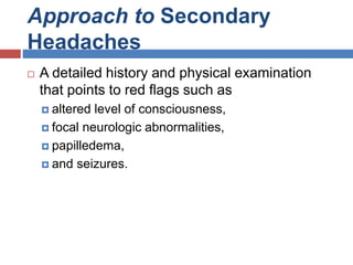 Approach to Secondary
Headaches
 A detailed history and physical examination
that points to red flags such as
 altered level of consciousness,
 focal neurologic abnormalities,
 papilledema,
 and seizures.
 