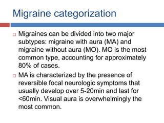 Migraine categorization
 Migraines can be divided into two major
subtypes: migraine with aura (MA) and
migraine without aura (MO). MO is the most
common type, accounting for approximately
80% of cases.
 MA is characterized by the presence of
reversible focal neurologic symptoms that
usually develop over 5-20min and last for
<60min. Visual aura is overwhelmingly the
most common.
 