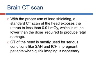 Brain CT scan
 With the proper use of lead shielding, a
standard CT scan of the head exposes the
uterus to less than 0.0 I mGy, which is much
lower than the dose required to produce fetal
damage.
 CT of the head is mostly used for serious
conditions like SAH and ICH in pregnant
patients when quick imaging is necessary.
 
