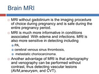 Brain MRI
 MRI without gadolinium is the imaging procedure
of choice during pregnancy and is safe during the
entire pregnancy period.
 MRI is much more informative in conditions
associated With edema and infections. MRI is
also more sensitive in detecting including
 PA,
 cerebral venous sinus thrombosis,
 metastatic choriocarcinoma.
 Another advantage of MRI is that arteriography
and venography can be performed without
contrast, thus detecting vascular lesions
(AVM,aneurysm, and CVT).
 