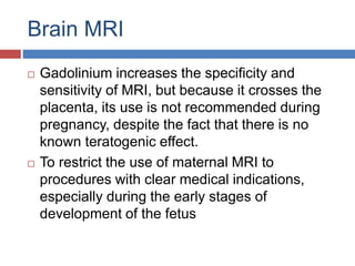 Brain MRI
 Gadolinium increases the specificity and
sensitivity of MRI, but because it crosses the
placenta, its use is not recommended during
pregnancy, despite the fact that there is no
known teratogenic effect.
 To restrict the use of maternal MRI to
procedures with clear medical indications,
especially during the early stages of
development of the fetus
 