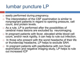 lumbar puncture LP
 easily performed during pregnancy.
 The interpretation of the CSF examination is similar to
nonpregnant patients in regard to opening pressure, cell
count, and protein levels.
 As a rule, LP is performed after the possibilities of
cerebral mass lesions are excluded by neuroimaging.
 In pregnant patients with fever, elevated white blood cell
count, and/or neck rigidity, it can help to rule out infection.
 In those who present with the worst headache of their life
or thunderclap headache, LP helps to exclude SAH.
 In pregnant patients with papilledema with non focal
examination and negative imaging study, LP helps to rule
out increased ICP
 