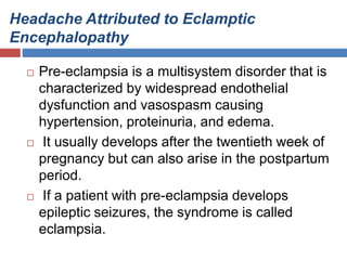 Headache Attributed to Eclamptic
Encephalopathy
 Pre-eclampsia is a multisystem disorder that is
characterized by widespread endothelial
dysfunction and vasospasm causing
hypertension, proteinuria, and edema.
 It usually develops after the twentieth week of
pregnancy but can also arise in the postpartum
period.
 If a patient with pre-eclampsia develops
epileptic seizures, the syndrome is called
eclampsia.
 