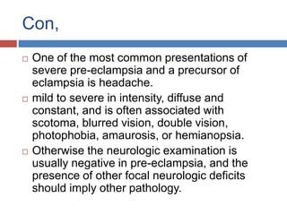 Con,
 One of the most common presentations of
severe pre-eclampsia and a precursor of
eclampsia is headache.
 mild to severe in intensity, diffuse and
constant, and is often associated with
scotoma, blurred vision, double vision,
photophobia, amaurosis, or hemianopsia.
 Otherwise the neurologic examination is
usually negative in pre-eclampsia, and the
presence of other focal neurologic deficits
should imply other pathology.
 