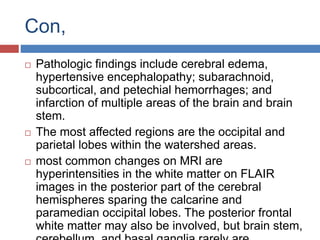 Con,
 Pathologic findings include cerebral edema,
hypertensive encephalopathy; subarachnoid,
subcortical, and petechial hemorrhages; and
infarction of multiple areas of the brain and brain
stem.
 The most affected regions are the occipital and
parietal lobes within the watershed areas.
 most common changes on MRI are
hyperintensities in the white matter on FLAIR
images in the posterior part of the cerebral
hemispheres sparing the calcarine and
paramedian occipital lobes. The posterior frontal
white matter may also be involved, but brain stem,
 
