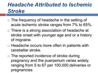 Headache Attributed to Ischemic
Stroke
 The frequency of headache in the setting of
acute ischemic stroke ranges from 7% to 65%.
 There is a strong association of headache at
stroke onset with younger age and or a history
of migraine.
 Headache occurs more often in patients with
cerebellar stroke.
 The reported incidence of stroke during
pregnancy and the puerperium varies widely,
ranging from 5 to 67 per 100,000 deliveries or
pregnancies
 