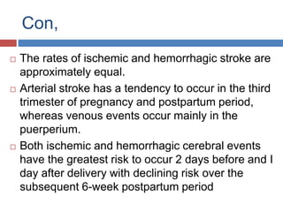 Con,
 The rates of ischemic and hemorrhagic stroke are
approximately equal.
 Arterial stroke has a tendency to occur in the third
trimester of pregnancy and postpartum period,
whereas venous events occur mainly in the
puerperium.
 Both ischemic and hemorrhagic cerebral events
have the greatest risk to occur 2 days before and I
day after delivery with declining risk over the
subsequent 6-week postpartum period
 