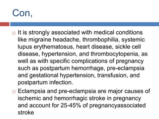 Con,
 It is strongly associated with medical conditions
like migraine headache, thrombophilia, systemic
lupus erythematosus, heart disease, sickle cell
disease, hypertension, and thrombocytopenia, as
well as with specific complications of pregnancy
such as postpartum hemorrhage, pre-eclampsia
and gestational hypertension, transfusion, and
postpartum infection.
 Eclampsia and pre-eclampsia are major causes of
ischemic and hemorrhagic stroke in pregnancy
and account for 25-45% of pregnancyassociated
stroke
 