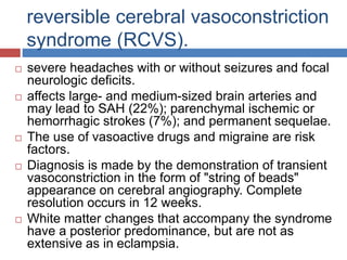 reversible cerebral vasoconstriction
syndrome (RCVS).
 severe headaches with or without seizures and focal
neurologic deficits.
 affects large- and medium-sized brain arteries and
may lead to SAH (22%); parenchymal ischemic or
hemorrhagic strokes (7%); and permanent sequelae.
 The use of vasoactive drugs and migraine are risk
factors.
 Diagnosis is made by the demonstration of transient
vasoconstriction in the form of "string of beads"
appearance on cerebral angiography. Complete
resolution occurs in 12 weeks.
 White matter changes that accompany the syndrome
have a posterior predominance, but are not as
extensive as in eclampsia.
 