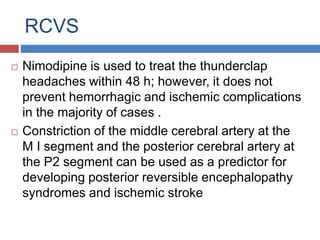 RCVS
 Nimodipine is used to treat the thunderclap
headaches within 48 h; however, it does not
prevent hemorrhagic and ischemic complications
in the majority of cases .
 Constriction of the middle cerebral artery at the
M I segment and the posterior cerebral artery at
the P2 segment can be used as a predictor for
developing posterior reversible encephalopathy
syndromes and ischemic stroke
 